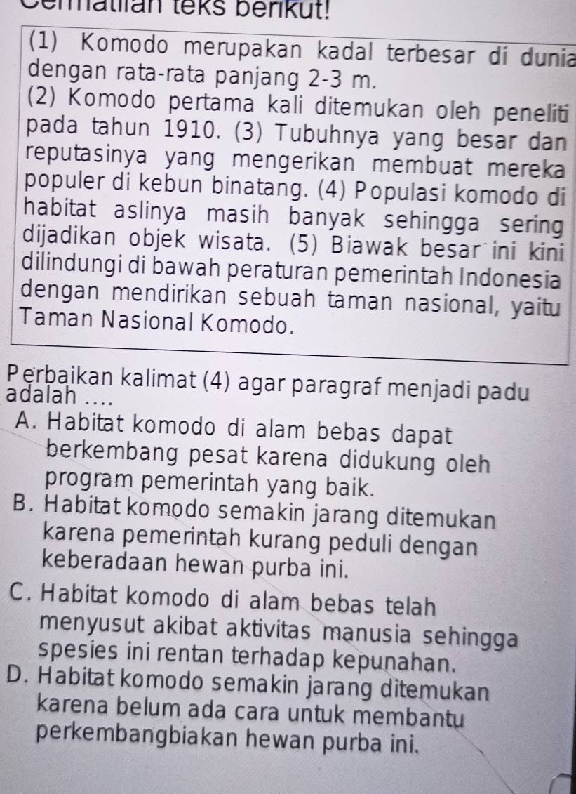 Cematian leks berikut!
(1) Komodo merupakan kadal terbesar di dunia
dengan rata-rata panjang 2-3 m.
(2) Komodo pertama kali ditemukan oleh peneliti
pada tahun 1910. (3) Tubuhnya yang besar dan
reputasinya yang mengerikan membuat mereka
populer di kebun binatang. (4) Populasi komodo di
habitat aslinya masih banyak sehingga sering
dijadikan objek wisata. (5) Biawak besar ini kini
dilindungi di bawah peraturan pemerintah Indonesia
dengan mendirikan sebuah taman nasional, yaitu
Taman Nasional Komodo.
Pęrbaikan kalimat (4) agar paragraf menjadi padu
adalah ....
A. Habitat komodo di alam bebas dapat
berkembang pesat karena didukung oleh
program pemerintah yang baik.
B. Habitat komodo semakin jarang ditemukan
karena pemerintah kurang peduli dengan
keberadaan hewan purba ini.
C. Habitat komodo di alam bebas telah
menyusut akibat aktivitas manusia sehingga 
spesies ini rentan terhadap kepunahan.
D. Habitat komodo semakin jarang ditemukan
karena belum ada cara untuk membantu
perkembangbiakan hewan purba ini.