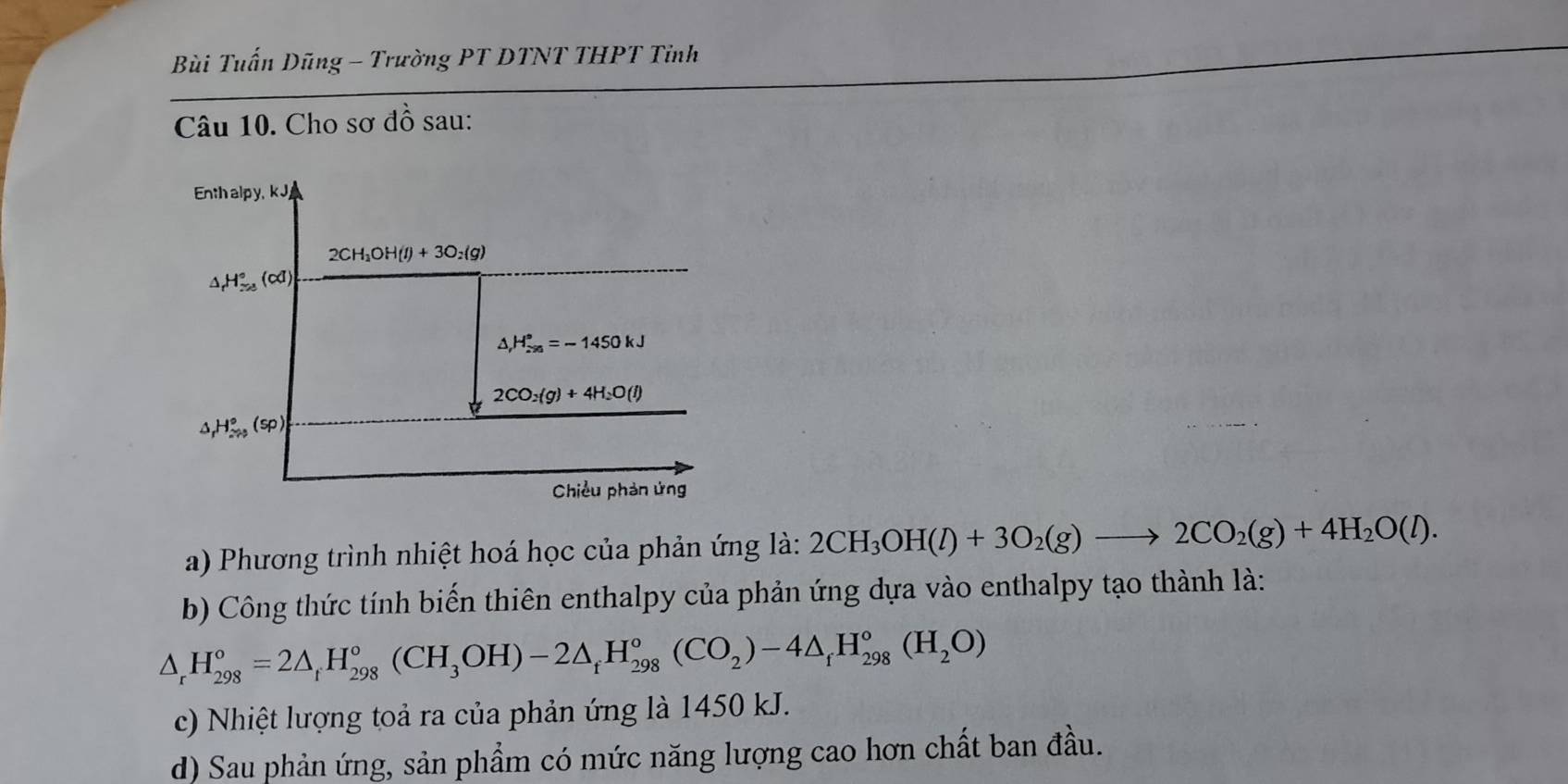 Bùi Tuấn Dũng - Trường PT DTNT THPT Tỉnh
Câu 10. Cho sơ đồ sau:
Enth alpy, kJ
2CH_3OH(l)+3O_2(g)
△ _rH_(r=8)°(cd)
△ _rH_(sim 90)°=-1450kJ
2CO_2(g)+4H_2O(l)
H_(2to 3)°(sp)
Chiều phản ứng
a) Phương trình nhiệt hoá học của phản ứng là: 2CH_3OH(l)+3O_2(g)to 2CO_2(g)+4H_2O(l). 
b) Công thức tính biến thiên enthalpy của phản ứng dựa vào enthalpy tạo thành là:
△ _r^((circ)H_(298)°=2△ _r)H_(298)°(CH_3OH)-2△ _fH_(298)°(CO_2)-4△ _fH_(298)°(H_2O)
c) Nhiệt lượng toả ra của phản ứng là 1450 kJ.
d) Sau phản ứng, sản phẩm có mức năng lượng cao hơn chất ban đầu.