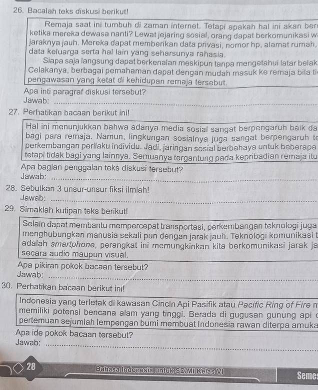 Bacalah teks diskusi berikut!
Remaja saat ini tumbuh di zaman internet. Tetapi apakah hal ini akan ber
ketika mereka dewasa nanti? Lewat jejaring sosial, orang dapat berkomunikasi w
jaraknya jauh. Mereka dapat memberikan data privasi, nomor hp, alamat rumah,
data keluarga serta hal lain yang seharsunya rahasia.
Siapa saja langsung dapat berkenalan meskipun tanpa mengetahui latar belak
Celakanya, berbagai pemahaman dapat dengan mudah masuk ke remaja bila ti
_
pengawasan yang ketat di kehidupan remaja tersebut.
Apa inti paragraf diskusi tersebut?
_
Jawab:_
27. Perhatikan bacaan berikut ini!
Hal ini menunjukkan bahwa adanya media sosial sangat berpengaruh baik da
bagi para remaja. Namun, lingkungan sosialnya juga sangat berpengaruh te
perkembangan perilaku individu. Jadi, jaringan sosial berbahaya untuk beberapa
tetapi tidak bagi yang lainnya. Semuanya tergantung pada kepribadian remaja itu
Apa bagian penggalan teks diskusi tersebut?
_
Jawab:_
28. Sebutkan 3 unsur-unsur fiksi ilmiah!
Jawab:_
_
29. Simaklah kutipan teks berikut!
Selain dapat membantu mempercepat transportasi, perkembangan teknologi juga
menghubungkan manusia sekali pun dengan jarak jauh. Teknologi komunikasi t
adalah smartphone, perangkat ini memungkinkan kita berkomunikasi jarak ja
_
secara audio maupun visual.
Apa pikiran pokok bacaan tersebut?
_
Jawab:
_
30. Perhatikan bacaan berikut ini!
Indonesia yang terletak di kawasan Cincin Api Pasifik atau Pacific Ring of Fire n
memiliki potensi bencana alam yang tinggi. Berada di gugusan gunung api c
pertemuan sejumlah lempengan bumi membuat Indonesia rawan diterpa amuka
Apa ide pokok bacaan tersebut?
Jawab:_
28 Bahasa Indonesia untuk SD/MI Kelas VI Semes