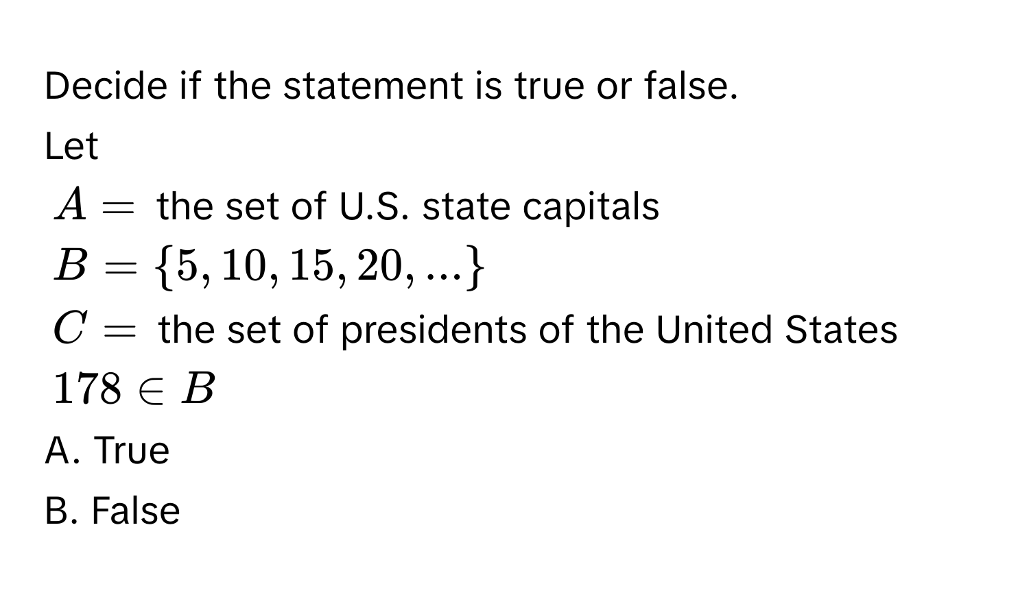 Decide if the statement is true or false. 
Let
$A =$ the set of U.S. state capitals
$B =  5, 10, 15, 20, ... $
$C =$ the set of presidents of the United States
$178 ∈ B$
A. True 
B. False