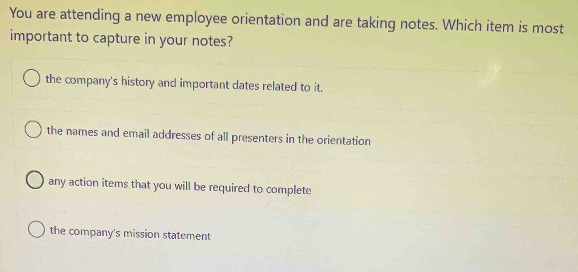 You are attending a new employee orientation and are taking notes. Which item is most
important to capture in your notes?
the company's history and important dates related to it.
the names and email addresses of all presenters in the orientation
any action items that you will be required to complete
the company's mission statement