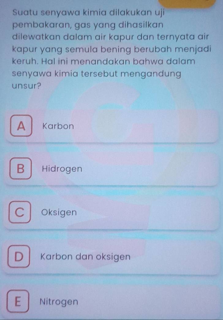 Suatu senyawa kimia dilakukan uji
pembakaran, gas yang dihasilkan
dilewatkan dalam air kapur dan ternyata air
kapur yang semula bening berubah menjadi
keruh. Hal ini menandakan bahwa dalam
senyawa kimia tersebut mengandung
unsur?
A Karbon
B Hidrogen
C Oksigen
D Karbon dan oksigen
E Nitrogen