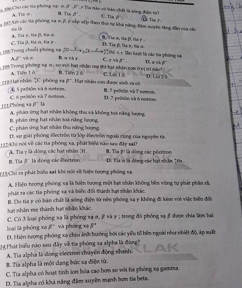 ( , He ).
*# 106:Cho các tia phóng xạ: alpha .beta^-. Ty Tia nào có bản chất là sóng điện từ?
A. Tia α. B. Tia beta '. C. Tia beta . D Tia γ
107:Xét các tia phóng xạ α,β, γ sắp xếp theo thứ tự khả năng đâm xuyên tăng dần của các
tia là
A. Tia γ, tia β, tia α.
B Tia α, tia β, tia γ .
C. Tia β, tia α, tia γ .
D. Tia β, tia γ, tia α.
* 108:Trong chuỗi phóng xạ _z^(AGto
thì x y lần lượt là các tia phóng xạ
A. beta ^-) và α. B. α và γ. C. γ và beta^-. D. α và β¯
*  109:Trong phóng xạ α , so với hạt nhân mẹ thì hạt nhân con ở vị trí nào?
A. Tiến 1 ô. B. Tiến 2 ô. C. Lùi 1 ô. D. Lùi 2 ô.
110:Hạt nhân _6^((14)C phóng xạ beta ^-). Hạt nhân con được sinh ra có
A 5 prôtôn và 6 notron.
B. 7 prôtôn và 7 notron.
C. 6 prôtôn và 7 notron. D. 7 prôtôn và 6 nơtron.
111:Phóng xạ b là
A. phản ứng hạt nhân không thu và không toả năng lượng.
B. phản ứng hạt nhân toả năng lượng.
C. phản ứng hạt nhân thu năng lượng.
D. sự giải phóng êlectrôn từ lớp êlectrôn ngoài cùng của nguyên tử.
112:Khi nói về các tia phóng xạ, phát biểu nào sau đây sai?
A. Tia y là dòng các hạt nhân _1^(1H B. Tia β* là dòng các pôzitron
B. Tia β¯ là dòng các êlectron. D. Tia α là dòng các hạt nhân *He .
113:Chỉ ra phát biểu sai khi nói về hiện tượng phóng xạ.
A. Hiện tượng phóng xạ là hiện tượng một hạt nhân không bền vững tự phát phân rã,
phát ra các tia phóng xạ và biến đổi thành hạt nhân khác.
B. Do tia y có bản chất là sóng điện từ nên phóng xạ y không đi kèm với việc biến đối
hạt nhân mẹ thành hạt nhân khác.
C. Có 3 loại phóng xạ là phóng xạ α, β và γ ; trong đó phóng xạ β được chia làm hai
loại là phóng xabeta ^-) và phóng xabeta^+
D. Hiện tượng phóng xạ chịu ảnh hưởng bởi các yếu tố bên ngoài như nhiệt độ, áp suất
14:Phát biểu nào sau đây về tia phóng xạ alpha là đúng?
A. Tia alpha là dòng electron chuyển động nhanh.
B. Tia alpha là một dạng bức xạ điện từ.
C. Tia alpha có hoạt tính ion hóa cao hơn so với tia phóng xạ gamma.
D. Tia alpha có khả năng đâm xuyên mạnh hơn tia beta.