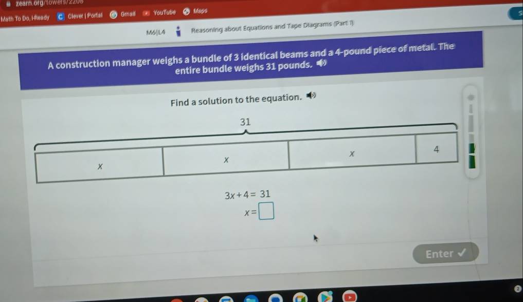 Math To Do, I-Ready Clever | Portal Gmail YouTute Maps 
M6]L4 Reasoning about Equations and Tape Diagrams (Part 1) 
A construction manager weighs a bundle of 3 identical beams and a 4-pound piece of metal. The 
entire bundle weighs 31 pounds. * 
Find a solution to the equation.
3x+4=31
x=□
Enter