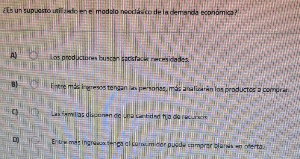 ¿Es un supuesto utilizado en el modelo neoclásico de la demanda económica?
A)
Los productores buscan satisfacer necesidades.
B)
Entre más ingresos tengan las personas, más analizarán los productos a comprar.
C)
Las familias disponen de una cantidad fija de recursos.
D)
Entre más ingresos tenga el consumidor puede comprar bienes en oferta.