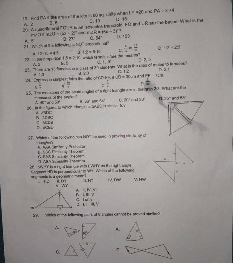 Find PA if the area of the kite is 60 sq. units when LY=20 and PA=x+4.
C. 10
A. 2 B. 6 D. 16
20. A quadrilateral FOUR is an isosceles trapezoid, FO and UR are the bases. What is the
m∠ O if m∠ U=(5x+2)^circ  and m∠ R=(6x-3)^circ  ?
A. 5° B. 27° C. 54° D. 153
21. Which of the following is NOT proportional?  6/12 = 18/36  D. 1:2=2:3
A. 12:15=4:5 B. 1:2=5:10 C.
22. In the proportion 1:5=2:10 , which term/s is/are the mean/s?
A. 2 B. 5 C. 1, 10 D. 2, 5
23. There are 13 females in a class of 39 students. What is the ratio of males to females?
A. 1:3 B. 2:3 C. 1:2 D. 2:1
24. Express in simplest form the ratio of CD:EF , if CD=30cm and EF=7cm.
A.  3/7 
B.  30/7 
C.  7/3 
D.  7/30 
25. The measures of the acute angles of a right triangle are in the ratio 2:3. What are the
measures of the angles? 55°
A. 40° and 50° B. 36° and 54° C. 20° and 30° D. 
26. In the figure, to which triangle is △ ABC is similar to?
A. △ BDC
B. △ DBC
C. △ CDB
D. △ CBD
27. Which of the following can NOT be used in proving similarity of
triangles?
A. AAA Similarity Postulate 
B. SSS Similarity Theorem
C. SAS Similarity Theorem
D. ASA Similarity Theorem 
28. △ WHY is a right triangle with ⊥WHY as the right angle.
Segment HD is perpendicular to WY. Which of the following
segments is a geometric mean?
I. HD II. DY III. HY IV. DW V. HW
VI. WY
A. II, IV, VI
B. I, III, V
C. I only
D. I,II, III,V
29. Which of the following pairs of triangles cannot be proved similar?
A.
A. 50°
60°
C.
D.