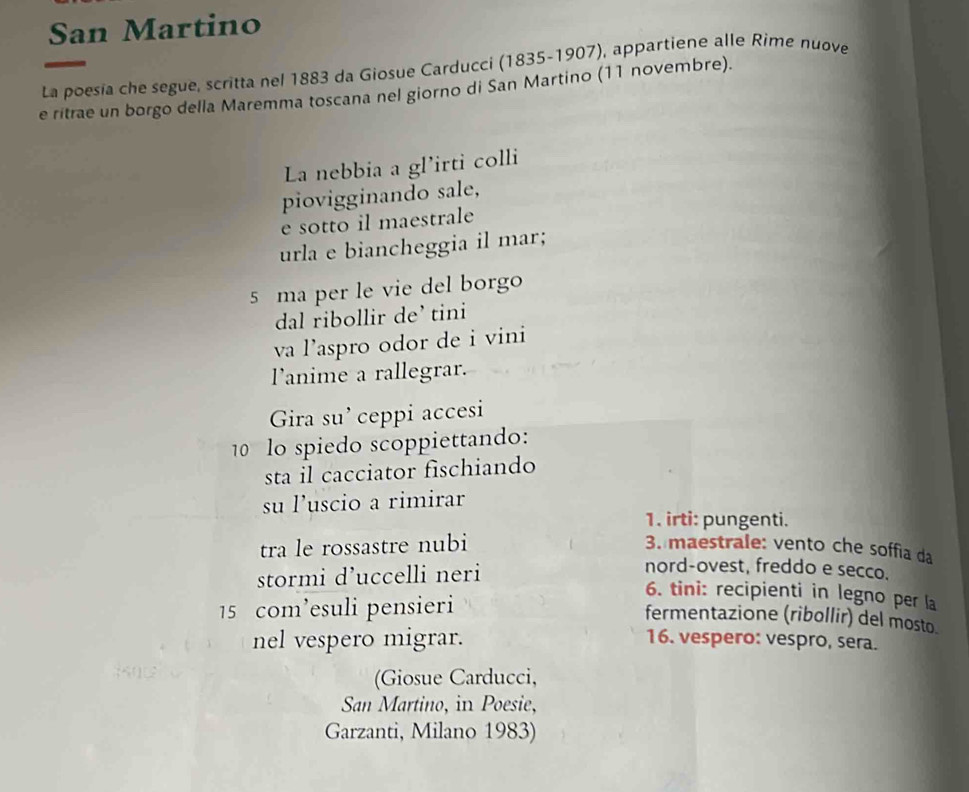 San Martino 
La poesía che segue, scritta nel 1883 da Giosue Carducci (1835-1907), appartiene alle Rime nuove 
e ritrae un borgo della Maremma toscana nel giorno di San Martino (11 novembre). 
L nebbia a gl’irti colli 
piovigginando sale, 
e sotto il maestrale 
urla e biancheggia il mar; 
5 ma per le vie del borgo 
dal ribollir de’ tini 
va l’aspro odor de i vini 
l'anime a rallegrar. 
Gira su’ ceppi accesi 
10 lo spiedo scoppiettando: 
sta il cacciator fischiando 
su luscio a rimirar 
1. irti: pungenti. 
tra le rossastre nubi 3. maestrale: vento che soffia da 
stormi d’uccelli neri 
nord-ovest, freddo e secco. 
15 com’esuli pensieri 
6. tini: recipienti in legno per la 
fermentazione (ribollir) del mosto. 
nel vespero migrar. 16. vespero: vespro, sera. 
(Giosue Carducci, 
San Martino, in Poesie, 
Garzanti, Milano 1983)