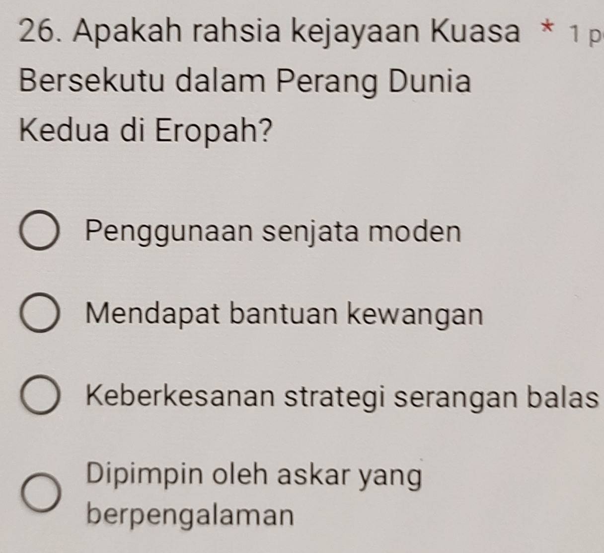 Apakah rahsia kejayaan Kuasa * 1 p
Bersekutu dalam Perang Dunia
Kedua di Eropah?
Penggunaan senjata moden
Mendapat bantuan kewangan
Keberkesanan strategi serangan balas
Dipimpin oleh askar yang
berpengalaman