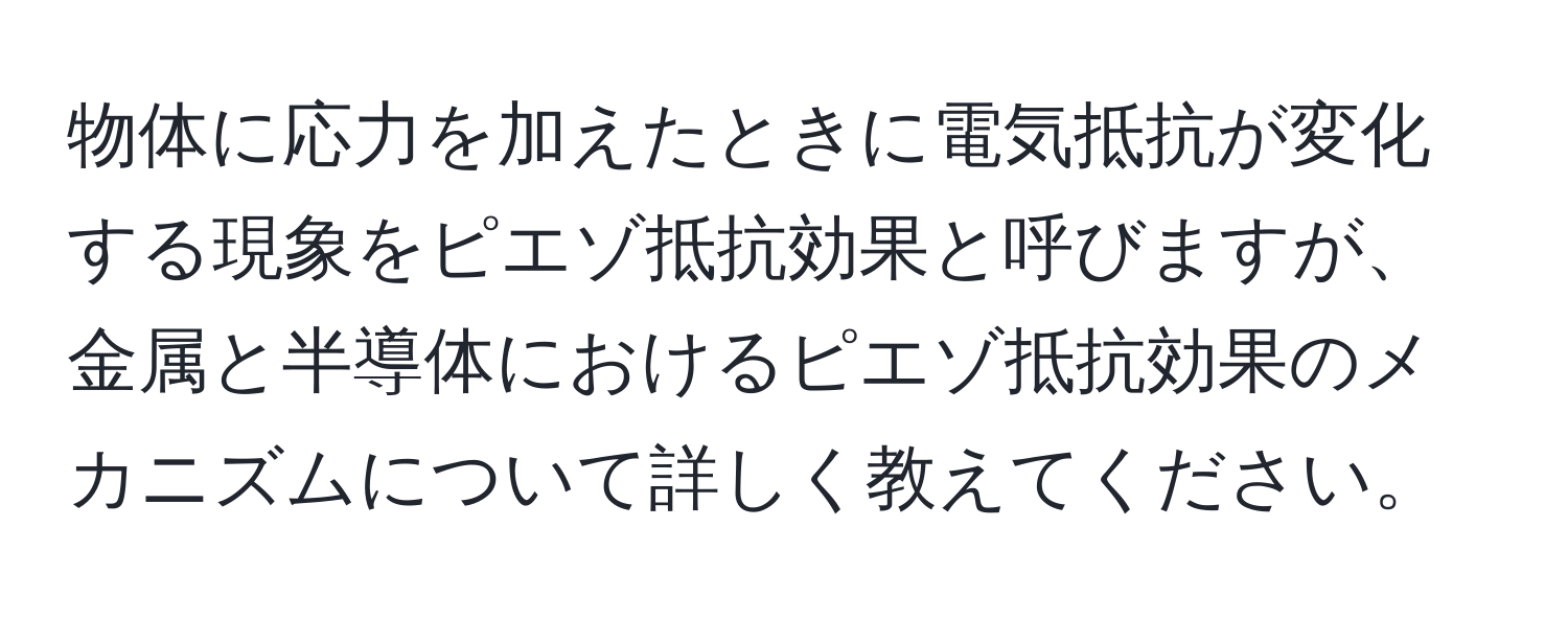 物体に応力を加えたときに電気抵抗が変化する現象をピエゾ抵抗効果と呼びますが、金属と半導体におけるピエゾ抵抗効果のメカニズムについて詳しく教えてください。