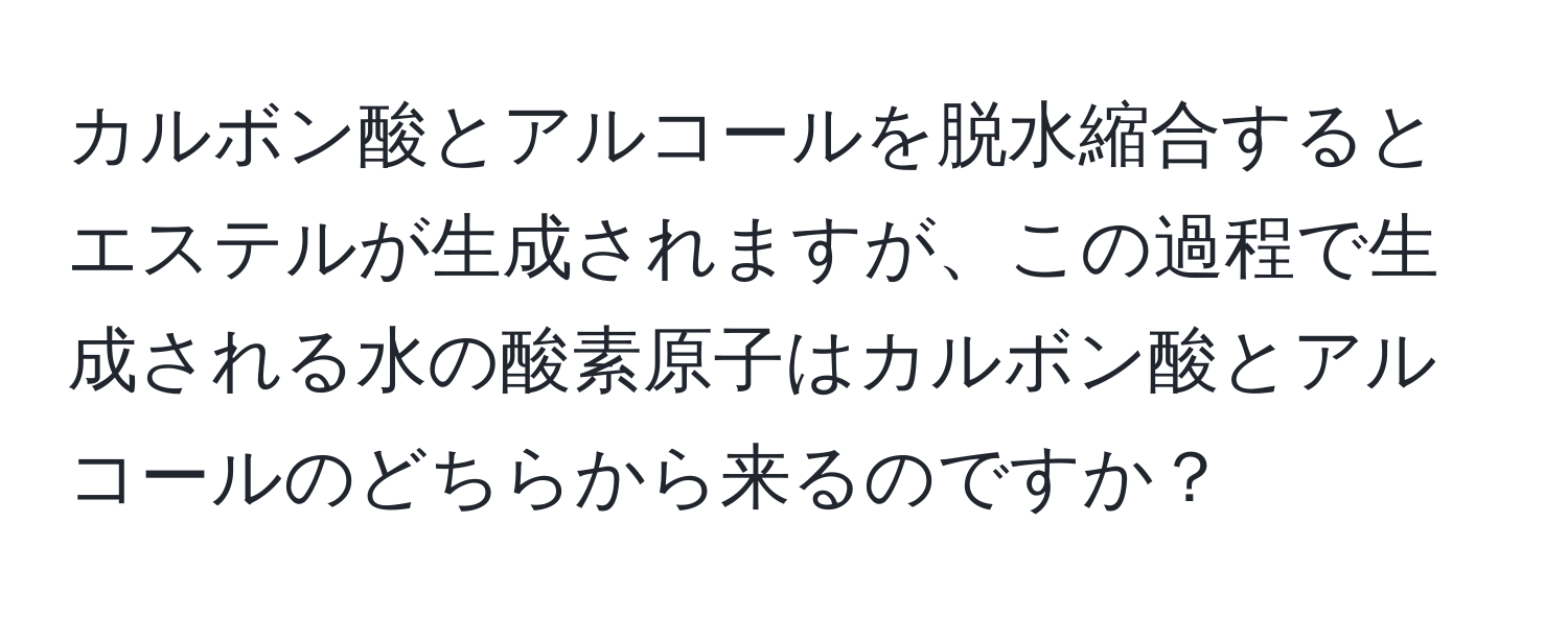 カルボン酸とアルコールを脱水縮合するとエステルが生成されますが、この過程で生成される水の酸素原子はカルボン酸とアルコールのどちらから来るのですか？