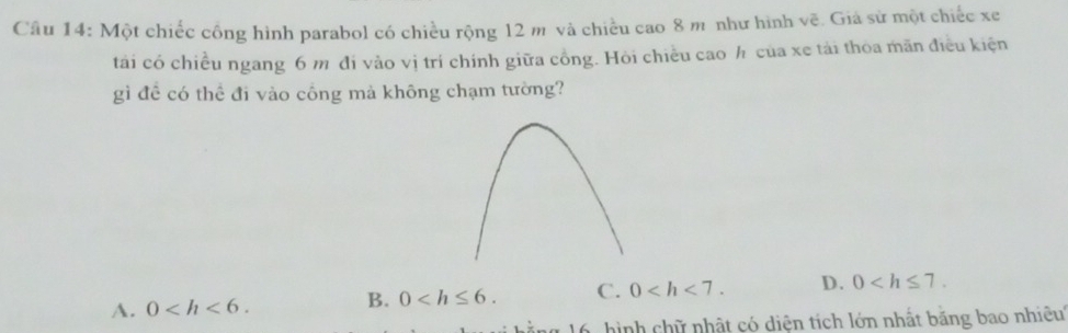 Một chiếc công hình parabol có chiều rộng 12 m và chiều cao 8 m như hình vẽ. Giá sử một chiếc xe
tái có chiều ngang 6 m đi vào vị trí chính giữa cồng. Hỏi chiều cao h của xe tải thoa mãn điều kiện
gì đề có thể đi vào công mả không chạm tường?
A. 0 . 0 . C. 0 . D. 0 . 
B.
hình chữ nhật có diện tích lớn nhất băng bao nhiêu