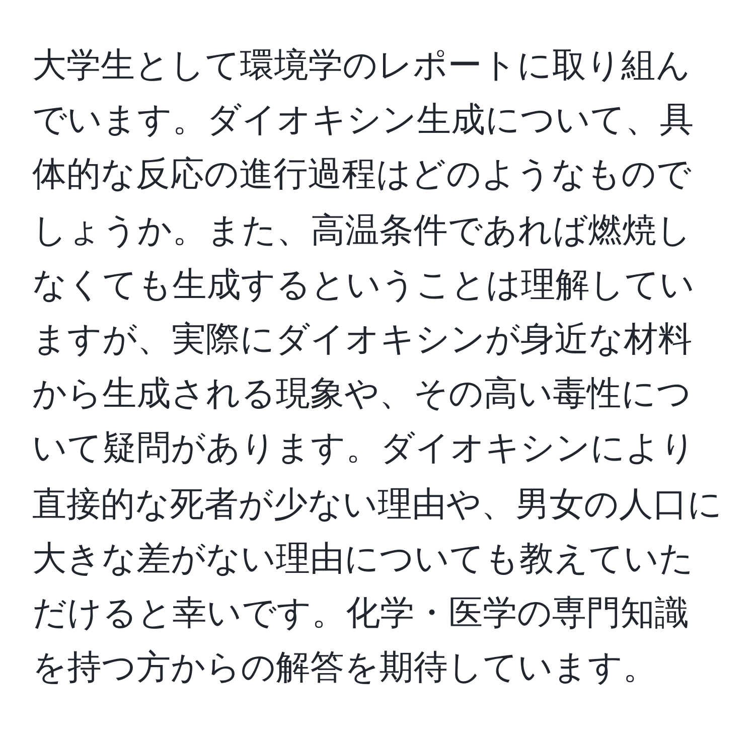 大学生として環境学のレポートに取り組んでいます。ダイオキシン生成について、具体的な反応の進行過程はどのようなものでしょうか。また、高温条件であれば燃焼しなくても生成するということは理解していますが、実際にダイオキシンが身近な材料から生成される現象や、その高い毒性について疑問があります。ダイオキシンにより直接的な死者が少ない理由や、男女の人口に大きな差がない理由についても教えていただけると幸いです。化学・医学の専門知識を持つ方からの解答を期待しています。