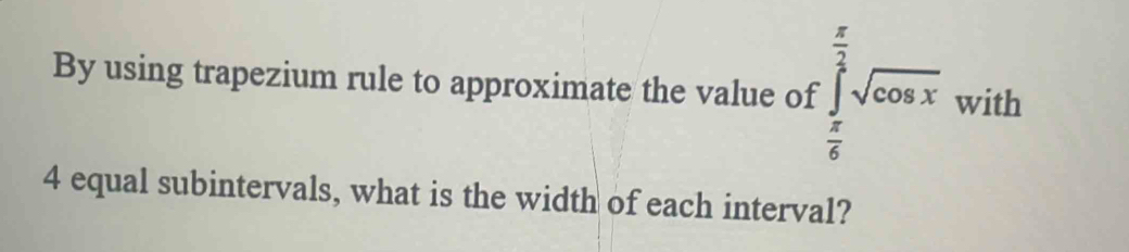 By using trapezium rule to approximate the value of · ∈tlimits _ π /6 ^ π /3 sqrt(cos x) with
4 equal subintervals, what is the width of each interval?