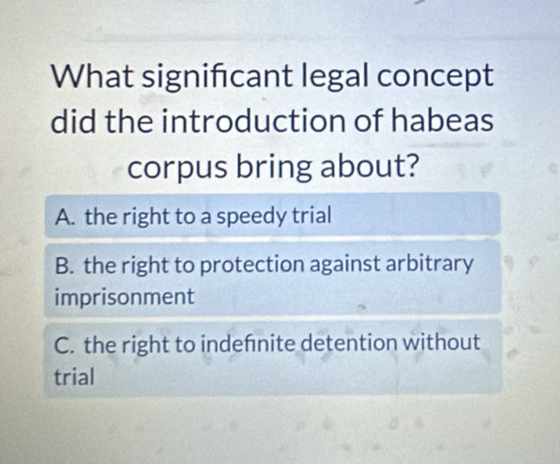 What significant legal concept
did the introduction of habeas
corpus bring about?
A. the right to a speedy trial
B. the right to protection against arbitrary
imprisonment
C. the right to indefnite detention without
trial