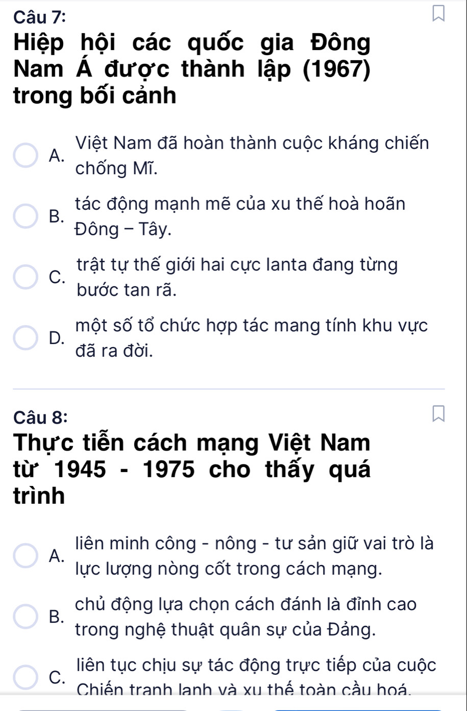 Hiệp hội các quốc gia Đông
Nam Á được thành lập (1967)
trong bối cảnh
Việt Nam đã hoàn thành cuộc kháng chiến
A.
chống Mĩ.
tác động mạnh mẽ của xu thế hoà hoãn
B.
Đông - Tây.
trật tự thế giới hai cực lanta đang từng
C.
bước tan rã.
một số tổ chức hợp tác mang tính khu vực
D.
đã ra đời.
Câu 8:
Thực tiễn cách mạng Việt Nam
từ 1945 - 1975 cho thấy quá
trình
liên minh công - nông - tư sản giữ vai trò là
A.
lực lượng nòng cốt trong cách mạng.
chủ động lựa chọn cách đánh là đỉnh cao
B.
trong nghệ thuật quân sự của Đảng.
liên tục chịu sự tác động trực tiếp của cuộc
C.
Chiến tranh lanh và xu thế toàn cầu hoá.