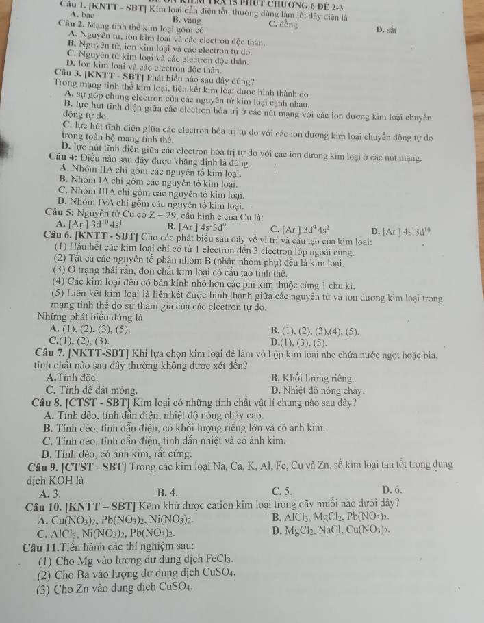 kIêm tRX 15 phút chương 6 để 2-3
Câu 1. [KNTT - SBT] Kim loại dẫn điện tốt, thường dùng lâm lõi dây diện là
A. bạc B. vàng
Câu 2. Mạng tinh thể kim loại gồm có C. đồng D. sắt
A. Nguyên tử, ion kim loại và các electron độc thân.
B. Nguyên tử, ion kim loại và các electron tự do.
C. Nguyên tử kim loại và các electron độc thân.
D. Ion kim loại và các electron độc thân.
Câu 3. [KNTT - SBT] Phát biểu nào sau đây đúng?
Trong mạng tinh thể kim loại, liên kết kim loại được hình thành do
A. sự góp chung electron của các nguyên tử kim loại cạnh nhau.
B. lực hút tĩnh điện giữa các electron hóa trị ở các nút mạng với các ion dương kim loại chuyên
động tự do.
C. lực hút tĩnh điện giữa các electron hóa trị tự do với các ion dương kim loại chuyển động tự do
trong toàn bc Ô mạng tỉnh thể.
D. lực hút tĩnh điện giữa các electron hóa trị tự do với các ion dương kim loại ở các nút mạng.
Câu 4: Điều nào sau đây được khẳng định là đúng
A. Nhóm IIA chi gồm các nguyên tố kim loại.
B. Nhóm IA chi gồm các nguyên tổ kim loại.
C. Nhóm IIIA chỉ gồm các nguyên tổ kim loại.
D. Nhóm IVA chi gồm các nguyên tổ kim loại.
Câu 5: Nguyên tử Cu có Z=29 , cầu hình e của Cu là:
A. [Ar]3d^(10)4s^1 B. [Ar]4s^23d^9 C. [Ar]3d^94s^2 D. [Ar]4s^13d^(10)
Câu 6. [KNTT - SBT] Cho các phát biểu sau đây về vị trí và cấu tạo của kim loại:
(1) Hầu hết các kim loại chỉ có từ 1 electron dến 3 electron lớp ngoài cùng.
(2) Tất cả các nguyên tổ phân nhóm B (phân nhóm phụ) đều là kim loại.
(3) Ở trạng thái rắn, đơn chất kim loại có cầu tạo tinh thể.
(4) Các kim loại đều có bán kính nhỏ hơn các phi kim thuộc cùng 1 chu kì.
(5) Liên kết kim loại là liên kết được hình thành giữa các nguyên tử và ion dương kim loại trong
mạng tinh thể do sự tham gia của các electron tự do.
Những phát biểu đúng là
A. (1), (2), (3), (5). B. (1),(2),(3),(4),(5).
C.(1),(2),(3)
D.(1),(3),(5)
Câu 7. [NKTT-SBT] Khi lựa chọn kim loại để làm vỏ hộp kim loại nhẹ chứa nước ngọt hoặc bia,
tính chất nào sau đây thường không được xét đến?
A.Tính độc.  B. Khối lượng riêng.
C. Tính dễ dát mỏng. D. Nhiệt độ nóng chảy.
Câu 8. [CTST - SBT] Kim loại có những tính chất vật lí chung nào sau đây?
A. Tính dẻo, tính dẫn điện, nhiệt độ nóng chảy cao.
B. Tính dẻo, tính dẫn điện, có khổi lượng riêng lớn và có ánh kim.
C. Tính dẻo, tính dẫn điên, tính dẫn nhiệt và có ánh kim.
D. Tính dẻo, có ánh kim, rất cứng.
Câu 9. [CTST - SBT] Trong các kim loại Na, Ca, K, Al, Fe, Cu và Zn, số kim loại tan tốt trong dung
dịch KOH là D. 6.
A. 3. B. 4. C. 5.
Câu 10. [KNTT - SBT] Kẽm khử được cation kim loại trong dãy muối nào dưới dây?
A. Cu(NO_3)_2,Pb(NO_3)_2,Ni(NO_3)_2.
B. AlCl_3,MgCl_2,Pb(NO_3)_2.
C. AlCl_3,Ni(NO_3)_2,Pb(NO_3)_2.
D. MgCl_2,NaCl,Cu(NO_3)_2.
Câu 11.Tiến hành các thí nghiệm sau:
(1) Cho Mg vào lượng dư dung dịch FeCl₃.
(2) Cho Ba vào lượng dư dung dịch CuSO_4.
(3) Cho Zn vảo dung dịch CuSO_4.