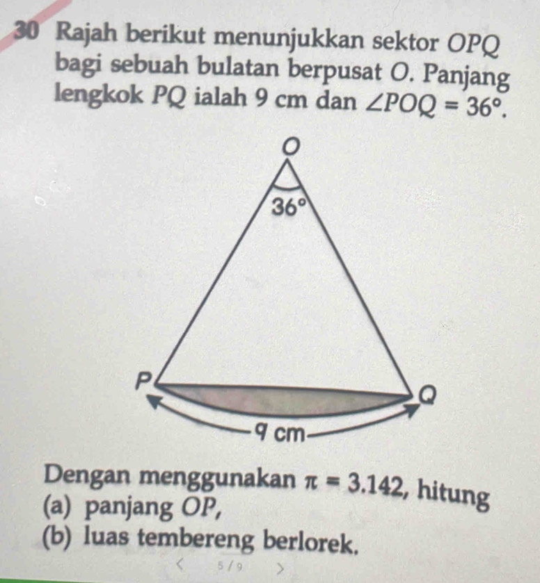 Rajah berikut menunjukkan sektor OPQ
bagi sebuah bulatan berpusat O. Panjang
lengkok PQ ialah 9 cm dan ∠ POQ=36°.
Dengan menggunakan π =3.142 , hitung
(a) panjang OP,
(b) luas tembereng berlorek.