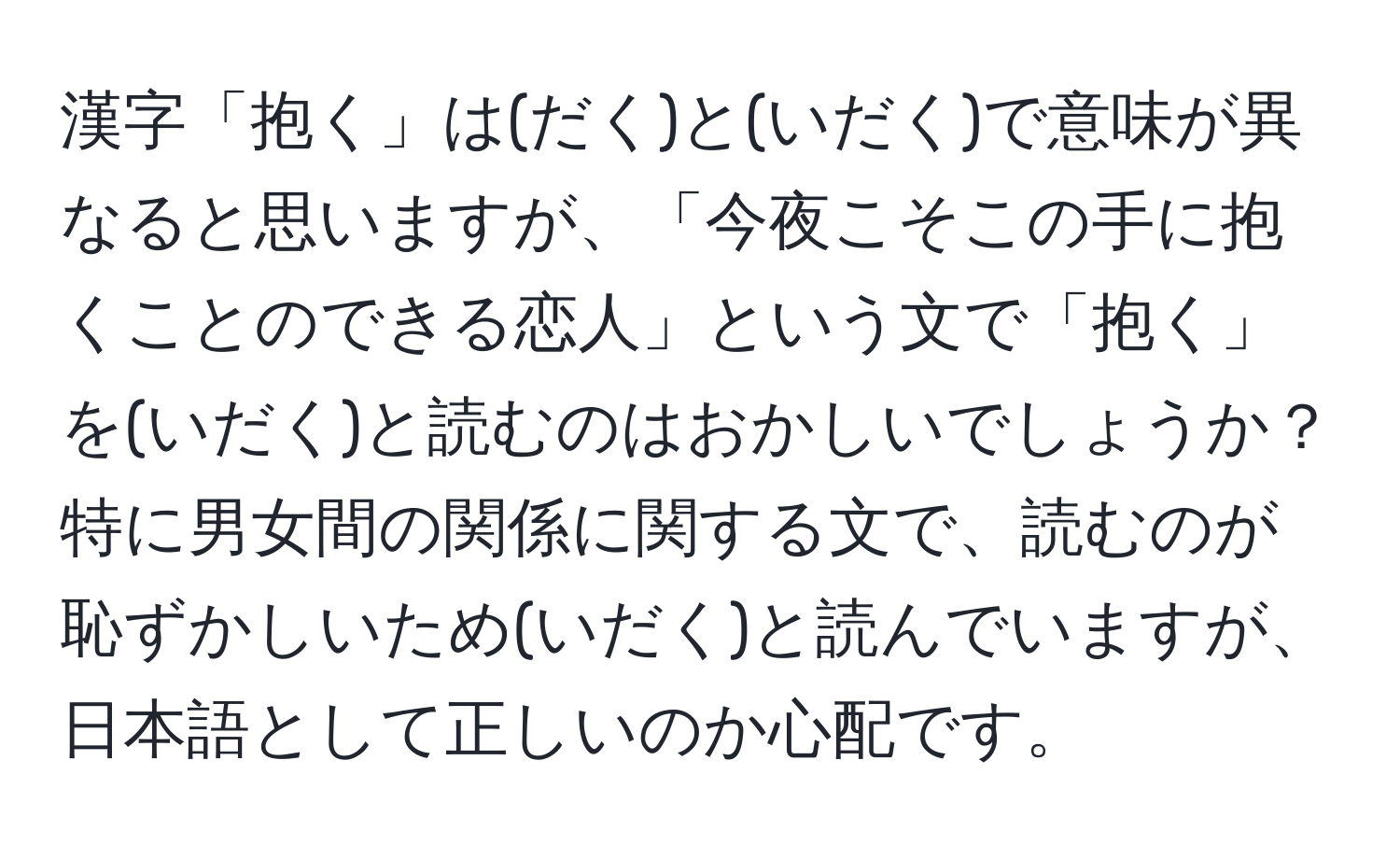 漢字「抱く」は(だく)と(いだく)で意味が異なると思いますが、「今夜こそこの手に抱くことのできる恋人」という文で「抱く」を(いだく)と読むのはおかしいでしょうか？特に男女間の関係に関する文で、読むのが恥ずかしいため(いだく)と読んでいますが、日本語として正しいのか心配です。