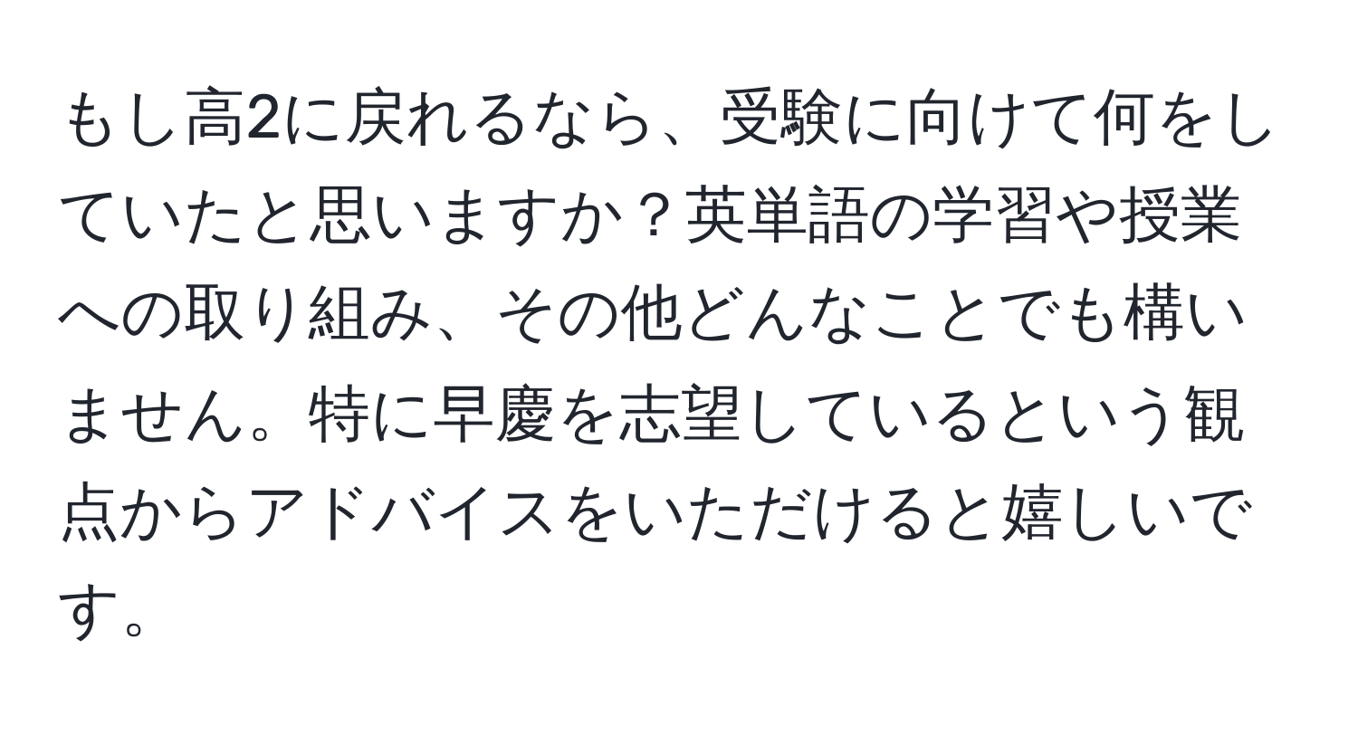 もし高2に戻れるなら、受験に向けて何をしていたと思いますか？英単語の学習や授業への取り組み、その他どんなことでも構いません。特に早慶を志望しているという観点からアドバイスをいただけると嬉しいです。