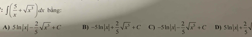 ∈t ( 5/x +sqrt(x^3))dx bằng:
A) 5ln |x|- 2/5 sqrt(x^5)+C B) -5ln |x|+ 2/5 sqrt(x^5)+C C) -5ln |x|- 2/5 sqrt(x^5)+C D) 5ln |x|+ 2/5 sqrt()