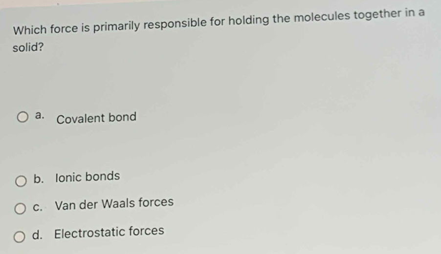 Which force is primarily responsible for holding the molecules together in a
solid?
a. Covalent bond
b. Ionic bonds
c. Van der Waals forces
d. Electrostatic forces