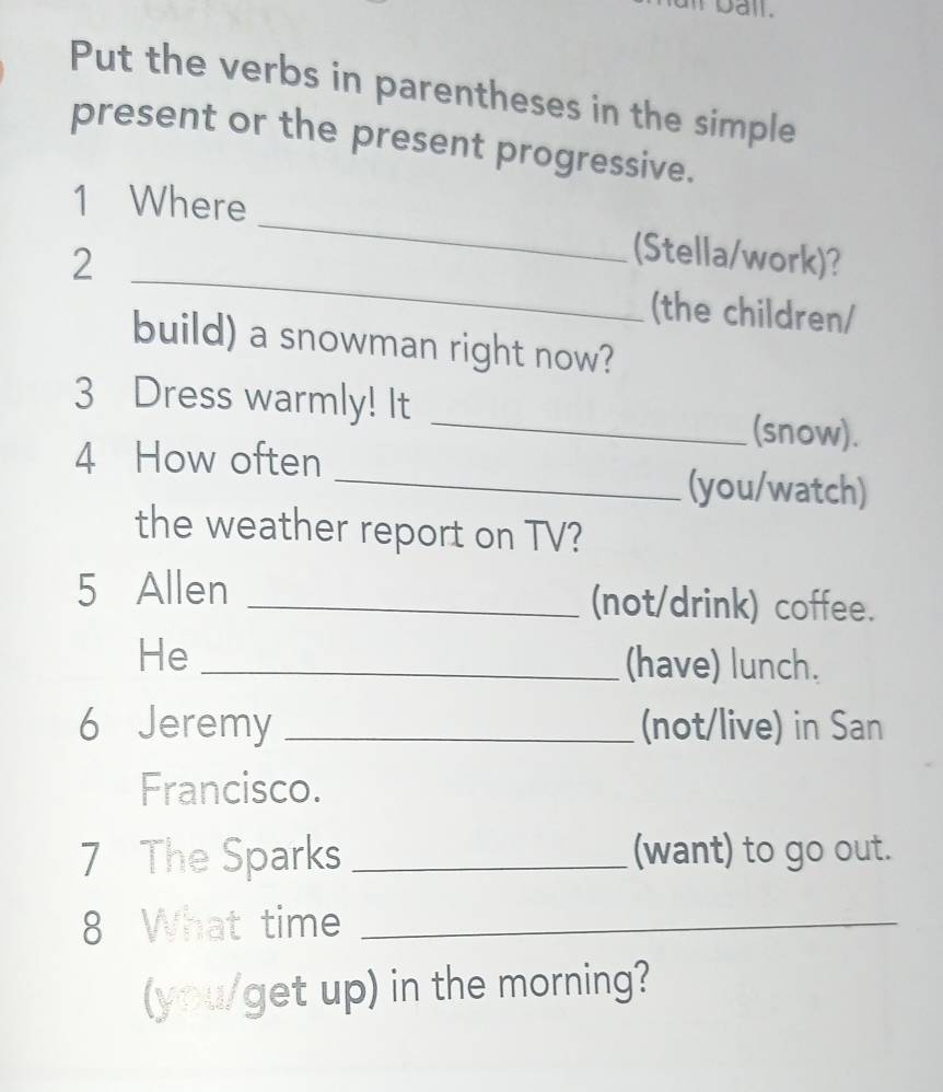 Dail. 
Put the verbs in parentheses in the simple 
present or the present progressive. 
1 Where 
_ 
2 
_ 
(Stella/work)? 
(the children/ 
build) a snowman right now? 
_ 
3 Dress warmly! It 
(snow). 
4 How often 
_(you/watch) 
the weather report on TV? 
5 Allen _(not/drink) coffee. 
He _(have) lunch. 
6 Jeremy _(not/live) in San 
Francisco. 
7 The Sparks _(want) to go out. 
8 What time_ 
(you/get up) in the morning?