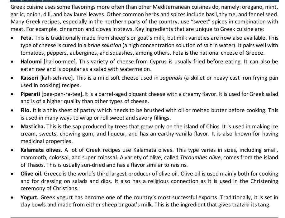 Greek cuisine uses some flavorings more often than other Mediterranean cuisines do, namely: oregano, mint,
garlic, onion, dill, and bay laurel leaves. Other common herbs and spices include basil, thyme, and fennel seed.
Many Greek recipes, especially in the northern parts of the country, use “sweet” spices in combination with
meat. For example, cinnamon and cloves in stews. Key ingredients that are unique to Greek cuisine are:
Feta. This is traditionally made from sheep’s or goat's milk, but milk varieties are now also available. This
type of cheese is cured in a brine solution (a high concentration solution of salt in water). It pairs well with
tomatoes, peppers, aubergines, and squashes, among others. Feta is the national cheese of Greece.
Haloumi [ha-loo-mee]. This variety of cheese from Cyprus is usually fried before eating. It can also be
eaten raw and is popular as a salad with watermelon.
Kasseri [kah-seh-ree]. This is a mild soft cheese used in saganαki (a skillet or heavy cast iron frying pan
used in cooking) recipes.
Piperati [pee-peh-ra-tee]. It is a barrel-aged piquant cheese with a creamy flavor. It is used for Greek salad
and is of a higher quality than other types of cheese.
Filo. It is a thin sheet of pastry which needs to be brushed with oil or melted butter before cooking. This
is used in many ways to wrap or roll sweet and savory fillings.
Masticha. This is the sap produced by trees that grow only on the island of Chios. It is used in making ice
cream, sweets, chewing gum, and liqueur, and has an earthy vanilla flavor. It is also known for having
medicinal properties.
Kalamata olives. A lot of Greek recipes use Kalamata olives. This type varies in sizes, including small,
mammoth, colossal, and super colossal. A variety of olive, called Throumbes olive, comes from the island
of Thasos. This is usually sun-dried and has a flavor similar to raisins.
Olive oil. Greece is the world's third largest producer of olive oil. Olive oil is used mainly both for cooking
and for dressing on salads and dips. It also has a religious connection as it is used in the Christening
ceremony of Christians.
Yogurt. Greek yogurt has become one of the country's most successful exports. Traditionally, it is set in
clay bowls and made from either sheep or goat's milk. This is the ingredient that gives tzatziki its tang.