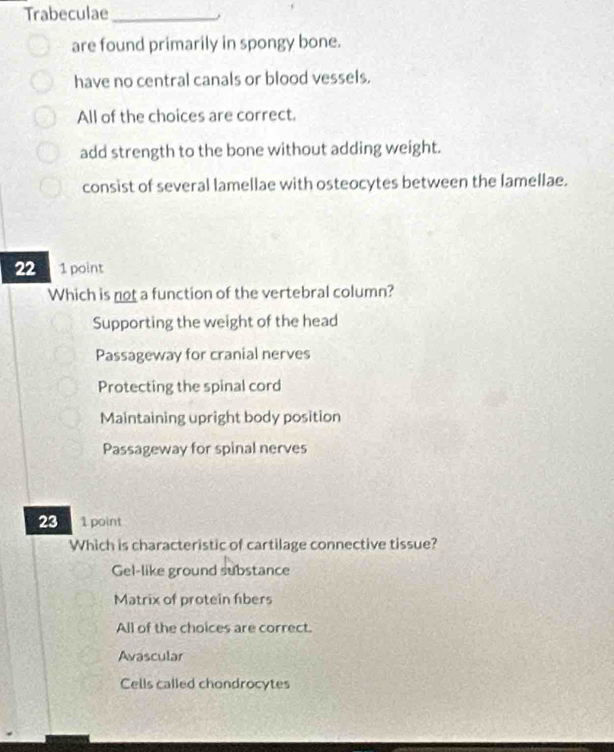 Trabeculae_
are found primarily in spongy bone.
have no central canals or blood vessels.
All of the choices are correct.
add strength to the bone without adding weight.
consist of several lamellae with osteocytes between the lamellae.
22 1 point
Which is not a function of the vertebral column?
Supporting the weight of the head
Passageway for cranial nerves
Protecting the spinal cord
Maintaining upright body position
Passageway for spinal nerves
23 1 point
Which is characteristic of cartilage connective tissue?
Gel-like ground substance
Matrix of protein fibers
All of the choices are correct.
Avascular
Cells called chondrocytes