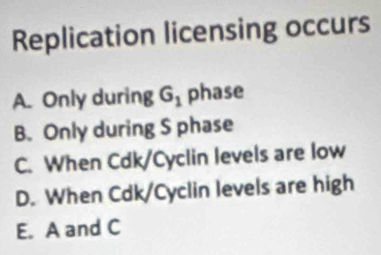 Replication licensing occurs
A. Only during G_1 phase
B. Only during S phase
C. When Cdk/Cyclin levels are low
D. When Cdk/Cyclin levels are high
E. A and C