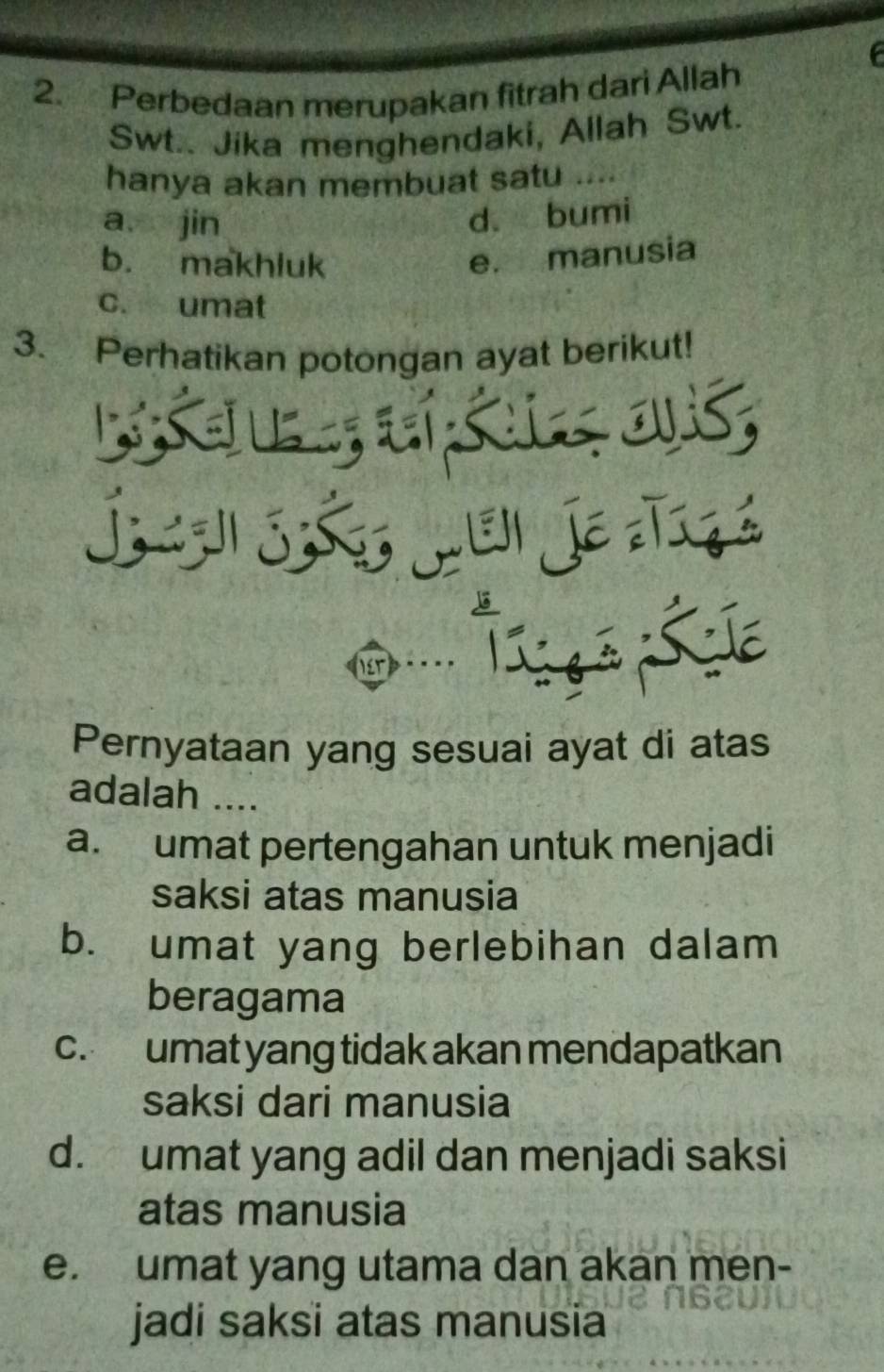 Perbedaan merupakan fitrah dari Allah
Swt.. Jika menghendaki, Allah Swt.
hanya akan membuat satu .
a jin
d. bumi
b. makhluk
e. manusia
c. umat
3. Perhatikan potongan ayat berikut!
a


s a
Pernyataan yang sesuai ayat di atas
adalah ....
a. umat pertengahan untuk menjadi
saksi atas manusia
b. umat yang berlebihan dalam
beragama
c. umat yang tidak akan mendapatkan
saksi dari manusia
d. umat yang adil dan menjadi saksi
atas manusia
e. umat yang utama dan akan men-
jadi saksi atas manusia