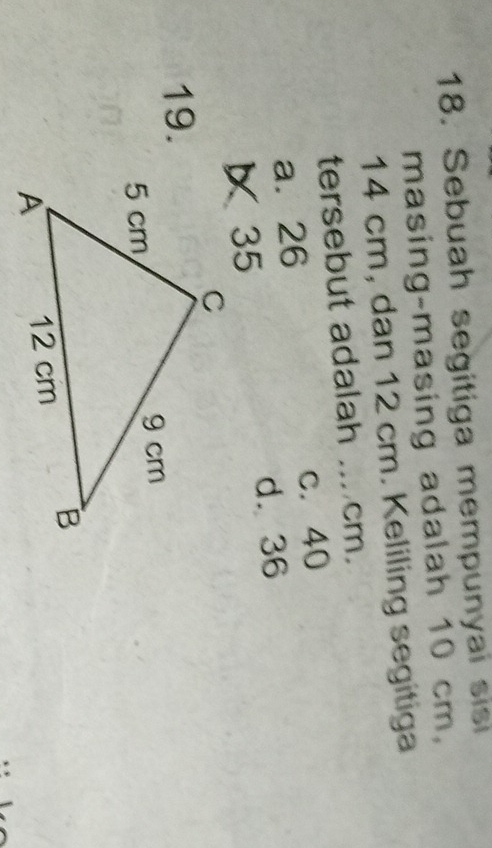 Sebuah segitiga mempunyai sisi
masing-masing adalah 10 cm,
14 cm, dan 12 cm. Keliling segitiga
tersebut adalah ... cm.
a. 26 c. 40
d. 36
35
19.