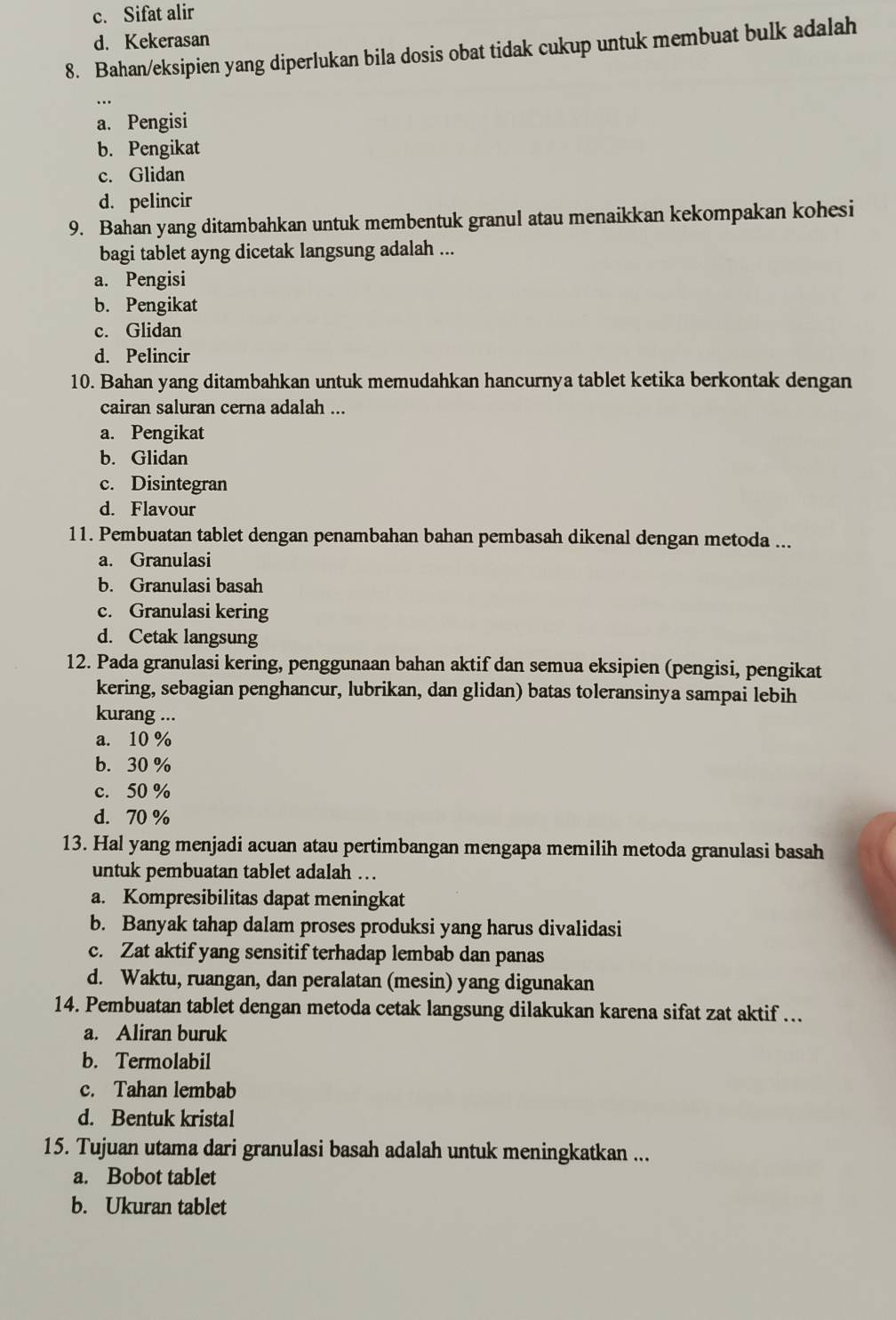 c. Sifat alir
d. Kekerasan
8. Bahan/eksipien yang diperlukan bila dosis obat tidak cukup untuk membuat bulk adalah
a. Pengisi
b. Pengikat
c. Glidan
d. pelincir
9. Bahan yang ditambahkan untuk membentuk granul atau menaikkan kekompakan kohesi
bagi tablet ayng dicetak langsung adalah ...
a. Pengisi
b. Pengikat
c. Glidan
d. Pelincir
10. Bahan yang ditambahkan untuk memudahkan hancurnya tablet ketika berkontak dengan
cairan saluran cerna adalah ...
a. Pengikat
b. Glidan
c. Disintegran
d. Flavour
11. Pembuatan tablet dengan penambahan bahan pembasah dikenal dengan metoda ...
a. Granulasi
b. Granulasi basah
c. Granulasi kering
d. Cetak langsung
12. Pada granulasi kering, penggunaan bahan aktif dan semua eksipien (pengisi, pengikat
kering, sebagian penghancur, lubrikan, dan glidan) batas toleransinya sampai lebih
kurang ...
a. 10 %
b. 30 %
c. 50 %
d. 70 %
13. Hal yang menjadi acuan atau pertimbangan mengapa memilih metoda granulasi basah
untuk pembuatan tablet adalah …
a. Kompresibilitas dapat meningkat
b. Banyak tahap dalam proses produksi yang harus divalidasi
c. Zat aktif yang sensitif terhadap lembab dan panas
d. Waktu, ruangan, dan peralatan (mesin) yang digunakan
14. Pembuatan tablet dengan metoda cetak langsung dilakukan karena sifat zat aktif ...
a. Aliran buruk
b. Termolabil
c. Tahan lembab
d. Bentuk kristal
15. Tujuan utama dari granulasi basah adalah untuk meningkatkan ...
a. Bobot tablet
b. Ukuran tablet