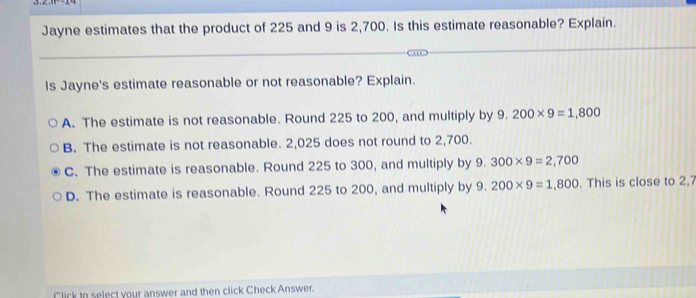 Jayne estimates that the product of 225 and 9 is 2,700. Is this estimate reasonable? Explain.
Is Jayne's estimate reasonable or not reasonable? Explain.
a
A. The estimate is not reasonable. Round 225 to 200, and multiply by 9 200* 9=1,800
B. The estimate is not reasonable. 2,025 does not round to 2,700.
C. The estimate is reasonable. Round 225 to 300, and multiply by 9.300* 9=2,700
D. The estimate is reasonable. Round 225 to 200, and multiply by 9.200* 9=1,800. This is close to 2,7
Click to select your answer and then click Check Answer.