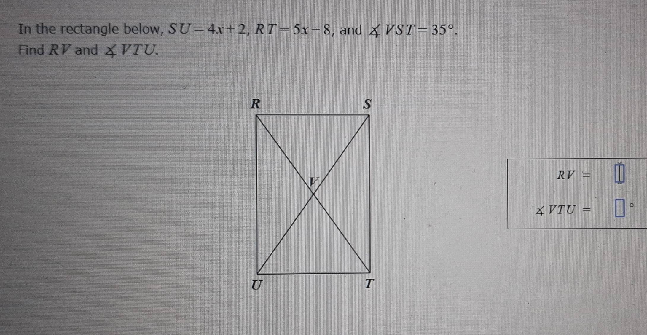 In the rectangle below, SU=4x+2, RT=5x-8 , and ∠ VST=35°. 
Find RV and ∠ VTU.
RV= =□
∠ VTU= □°