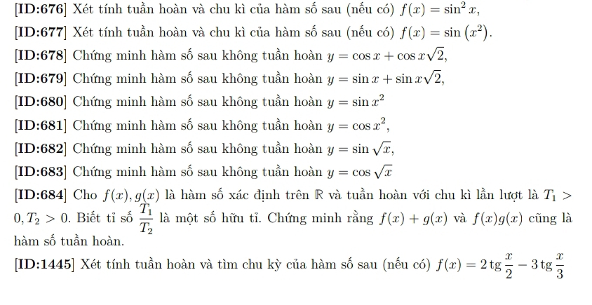 [ID:676] Xét tính tuần hoàn và chu kì của hàm số sau (nếu có) f(x)=sin^2x, 
[ID:677] Xét tính tuần hoàn và chu kì của hàm số sau (nếu có) f(x)=sin (x^2). 
[ID:678] Chứng minh hàm số sau không tuần hoàn y=cos x+cos xsqrt(2), 
[ID:679] Chứng minh hàm số sau không tuần hoàn y=sin x+sin xsqrt(2), 
[ID:680] Chứng minh hàm số sau không tuần hoàn y=sin x^2
[ID:681] Chứng minh hàm số sau không tuần hoàn y=cos x^2, 
[ID:682] Chứng minh hàm số sau không tuần hoàn y=sin sqrt(x), 
[ID:683] Chứng minh hàm số sau không tuần hoàn y=cos sqrt(x)
[ID:684] Cho f(x), g(x) là hàm số xác định trên R và tuần hoàn với chu kì lần lượt là T_1>
0, T_2>0. Biết tỉ số frac T_1T_2 là một số hữu tỉ. Chứng minh rằng f(x)+g(x) và f(x)g(x) cũng là 
hàm số tuần hoàn. 
[ID:1445] Xét tính tuần hoàn và tìm chu kỳ của hàm số sau (nếu có) f(x)=2tg  x/2 -3tg  x/3 