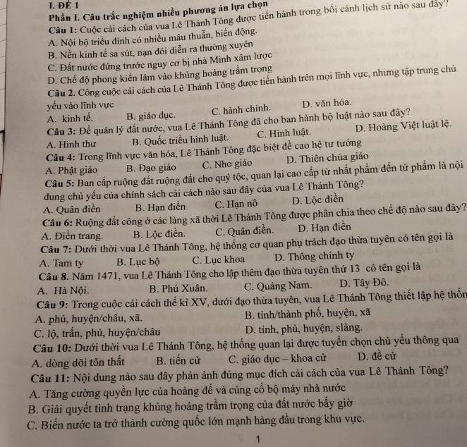 ĐÉ 1
Phần I. Câu trắc nghiệm nhiều phương án lựa chọn
Câu 1: Cuộc cải cách của vua Lê Thánh Tông được tiến hành trong bối cảnh lịch sử nào sau đây
A. Nội bộ triều đình có nhiều mâu thuẫn, biến động.
B. Nền kinh tế sa sút, nạn đói diễn ra thường xuyên
C. Đất nước đứng trước nguy cơ bị nhà Minh xâm lược
D. Chế độ phong kiến lâm vào khủng hoảng trầm trọng
Câu 2. Công cuộc cải cách của Lê Thánh Tông được tiến hành trên mọi lĩnh vực, nhưng tập trung chủ
yếu vào lĩnh vực
A. kinh tế. B. giáo dục. C. hành chính. D. văn hóa.
Cầu 3: Đề quản lý đất nước, vua Lê Thánh Tông đã cho ban hành bộ luật nào sau đây?
A. Hình thư B. Quốc triều hình luật. C. Hình luật. D. Hoàng Việt luật lệ,
Câu 4: Trong lĩnh vực văn hóa, Lê Thánh Tông đặc biệt đề cao hệ tư tưởng
A. Phật giáo B. Đạo giáo C. Nho giáo D. Thiên chúa giáo
Câu 5: Ban cấp ruộng đất ruộng đất cho quý tộc, quan lại cao cấp từ nhất phẩm đến tứ phẩm là nội
dung chủ yếu của chính sách cải cách nào sau đây của vua Lê Thánh Tông?
A. Quân điền B. Hạn điền C. Hạn nô D. Lộc điền
Câu 6: Ruộng đất công ở các làng xã thời Lê Thánh Tông được phân chia theo chế độ nào sau đây?
A. Điền trang. B. Lộc điền. C. Quân điền. D. Hạn điền
Câu 7: Dưới thời vua Lê Thánh Tông, hệ thống cơ quan phụ trách đạo thừa tuyên có tên gọi là
A. Tam ty B. Lục bộ C. Lục khoa D. Thông chính ty
Câu 8. Năm 1471, vua Lê Thánh Tông cho lập thêm đạo thừa tuyên thứ 13 có tên gọi là
A. Hà Nội. B. Phú Xuân. C. Quảng Nam. D. Tây Đô.
Câu 9: Trong cuộc cải cách thế kỉ XV, dưới đạo thừa tuyên, vua Lê Thánh Tông thiết lập hệ thốn
A. phủ, huyện/châu, xã.  B. tỉnh/thành phố, huyện, xã
C. lộ, trấn, phủ, huyện/châu D. tỉnh, phủ, huyện, slàng.
Câu 10: Dưới thời vua Lê Thánh Tông, hệ thống quan lại được tuyển chọn chủ yếu thông qua
A. dòng dõi tôn thất B. tiến cử C. giáo dục — khoa cử D. đề cử
Câu 11: Nội dung nào sau đây phản ảnh đúng mục đích cải cách của vua Lê Thánh Tông?
A. Tăng cường quyền lực của hoàng để và củng cố bộ máy nhà nước
B. Giải quyết tình trạng khủng hoảng trầm trọng của đất nước bấy giờ
C. Biến nước ta trở thành cường quốc lớn mạnh hàng đầu trong khu vực.
1