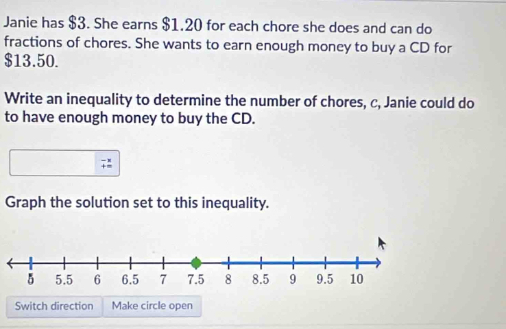 Janie has $3. She earns $1.20 for each chore she does and can do 
fractions of chores. She wants to earn enough money to buy a CD for
$13.50. 
Write an inequality to determine the number of chores, c, Janie could do 
to have enough money to buy the CD.
beginarrayr -x +=endarray
Graph the solution set to this inequality. 
Switch direction Make circle open