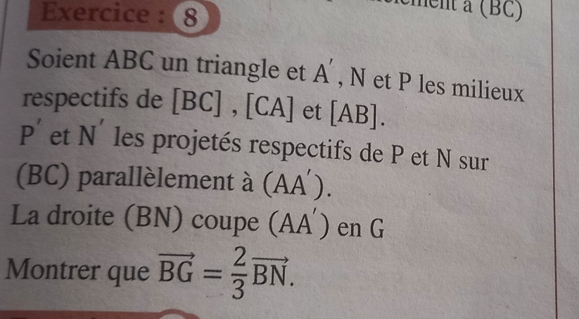 Exercice : 8 
ment a (BC) 
Soient ABC un triangle et A' , N et P les milieux 
respectifs de [ BC ] , [CA] et [ AB ].
P' et N' les projetés respectifs de P et N sur 
(BC) parallèlement à (AA´). 
La droite (BN) coupe (AA´) en G
Montrer que vector BG= 2/3 vector BN.