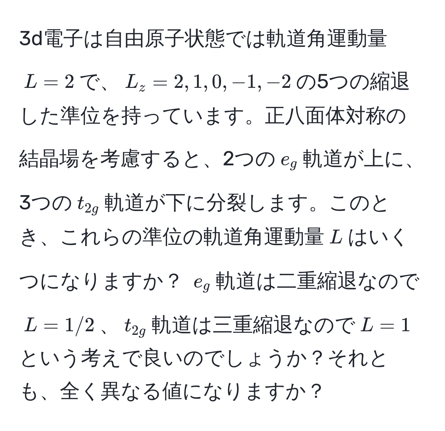 3d電子は自由原子状態では軌道角運動量$L=2$で、$L_z=2,1,0,-1,-2$の5つの縮退した準位を持っています。正八面体対称の結晶場を考慮すると、2つの$e_g$軌道が上に、3つの$t_2g$軌道が下に分裂します。このとき、これらの準位の軌道角運動量$L$はいくつになりますか？ $e_g$軌道は二重縮退なので$L=1/2$、$t_2g$軌道は三重縮退なので$L=1$という考えで良いのでしょうか？それとも、全く異なる値になりますか？