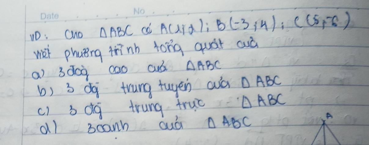 1D: Cho △ ABC A(l/d); B(-3,4); C(5,-6)
wet phuting trīnh tong quát cuà 
a) 3d0ù 0ao cuó △ ABC
b) 3 dq trung tuyen aà △ ABC
c) bdg trung truǒ
△ ABC
a1 3canh duó △ ABC
A