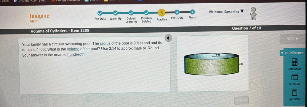 Welcome, Samantha 
Imagine 
Math 
Volume of Cylinders - Item 1208 Question 7 of 10 
NEXT▶ 
Your family has a circular swimming pool. The radius of the pool is 9 feet and and its 
depth is 4 feet. What is the volume of the pool? Use 3.14 to approximate pi. Round 
your answer to the nearest hundredth. *Reference 
calculator 
( x 
formulas 
CHECK glossary