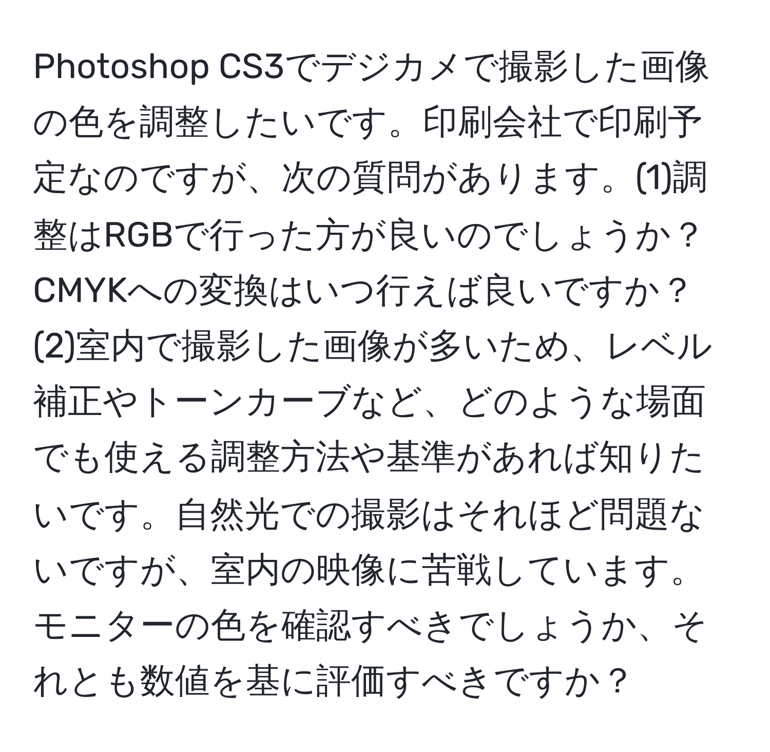 Photoshop CS3でデジカメで撮影した画像の色を調整したいです。印刷会社で印刷予定なのですが、次の質問があります。(1)調整はRGBで行った方が良いのでしょうか？CMYKへの変換はいつ行えば良いですか？(2)室内で撮影した画像が多いため、レベル補正やトーンカーブなど、どのような場面でも使える調整方法や基準があれば知りたいです。自然光での撮影はそれほど問題ないですが、室内の映像に苦戦しています。モニターの色を確認すべきでしょうか、それとも数値を基に評価すべきですか？