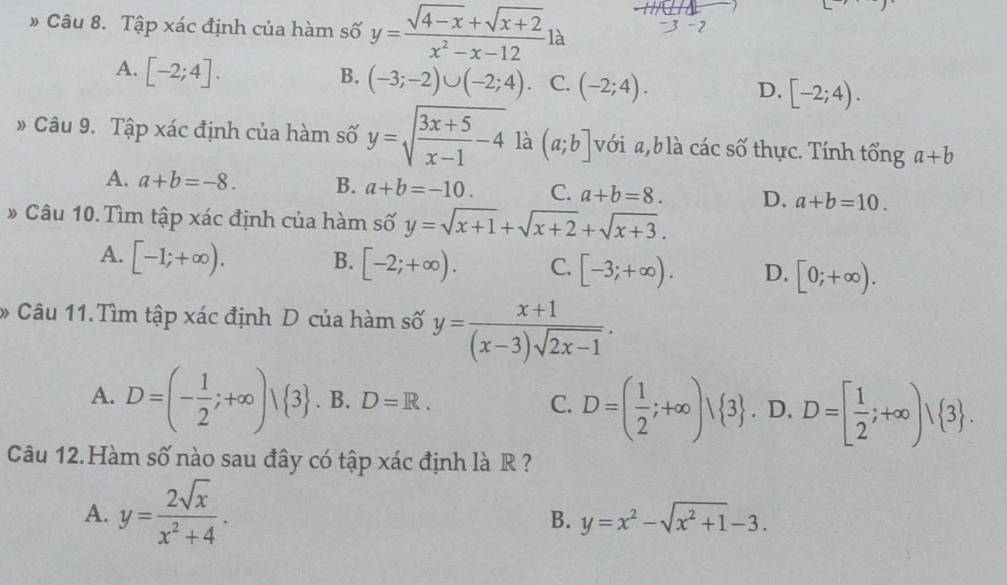 # Câu 8. Tập xác định của hàm số y= (sqrt(4-x)+sqrt(x+2))/x^2-x-12 la
_ ,_ )
-2
A. [-2;4].
B. (-3;-2)∪ (-2;4). C. (-2;4). [-2;4). 
D.
» Câu 9. Tập xác định của hàm số y=sqrt(frac 3x+5)x-1-4 là (a;b] với , b là các số thực. Tính tổng a+b
A. a+b=-8. B. a+b=-10. C. a+b=8. D. a+b=10. 
» Câu 10. Tìm tập xác định của hàm số y=sqrt(x+1)+sqrt(x+2)+sqrt(x+3).
A. [-1;+∈fty ). B. [-2;+∈fty ). C. [-3;+∈fty ). D. [0;+∈fty ). 
* Câu 11.Tìm tập xác định D của hàm số y= (x+1)/(x-3)sqrt(2x-1) .
A. D=(- 1/2 ;+∈fty ) 3. B. D=R. C. D=( 1/2 ;+∈fty )vee  3. D. D=[ 1/2 ;+∈fty )vee  3. 
Câu 12.Hàm số nào sau đây có tập xác định là R ?
A. y= 2sqrt(x)/x^2+4 .
B. y=x^2-sqrt(x^2+1)-3.