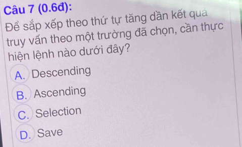 (0.6đ):
Để sắp xếp theo thứ tự tăng dần kết quả
truy vấn theo một trường đã chọn, cần thực
hiện lệnh nào dưới đây?
A. Descending
B. Ascending
C. Selection
D. Save