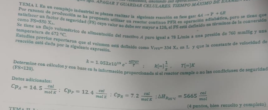 esunados, anotando sus operácio 
* ' A PAGAR y GUARDAR CELULARES. TÍEMPO MÁXIMO dE eXa = 
TEMA I. En un complejo industrial se planea realizar la siguiente reacción en fase gas: 4Ato P+6R
Por razones de producción se ha propuesto utilizar un reactor continuo PFR en operad 
, pero se tiens que
FS=550*. 
como satisfacer un factor de seguridad (FS) cuyo valor no debe ser mayor a 120, el FS está definido en términos de la conversión 
Se tiene un fujo volumétrico de alimentación del reactivo A puro igual a 78 L/min a una presión de 760 mmEg y una 
temperatura de 672°C. 
Estudios previos reportaron que el volumen está definido como V_PFR=334X_A en L y que la constante de velocidad de 
reacción está dada por la siguiente expresión. 
Determine con cálculos y con base en la información proporcionada si el reactor cumple o no las condiciones de seguridad
(FS<120).
k=1.052x10^(19)e^(-frac 45707)T; k[=] 1/s , T[=]K
Datos adicionales:
Cp_A=14.5 cal/molK ; Cp_P=12.4 cal/molK ; Cp_R=7.2 cal/molK ; △ H_R_25°C=5665 cal/mol 
(4 puntos, bien resuelto y completo)