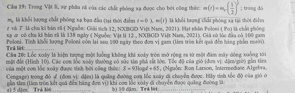 Trong Vật lí, sự phân rã của các chất phóng xạ được cho bởi công thức: m(t)=m_0· ( 1/2 )^ t/T ; trong đó
m_0 là khối lượng chất phóng xạ bạn đầu (tại thời điểm t=0), m(t) là khối lượng chất phóng xạ tại thời điểm 
t và T là chu kì bán rã ( Nguồn: Giải tích 12, NXBGD Việt Nam, 2021). Hạt nhân Poloni ( Po) là chất phóng 
xạ α có chu kì bán rã là 138 ngày ( Nguồn: Vật lí 12 , NXBGD Việt Nam, 2021). Giả sử lúc đầu có 100 gam 
Poloni. Tính khối lượng Poloni còn lại sau 100 ngày theo đơn vị gam (làm tròn kết quả đến hàng phần mười). 
Trả lời:_ 
Câu 20: Lốc xoáy là hiện tượng một luồng không khí xoáy tròn mở rộng ra từ một đám mây dông xuống tới 
mặt đất (Hình 10). Các cơn lốc xoáy thường có sức tàn phá rất lớn. Tốc độ của gió (đơn vị: dặm/giờ) gần tâm 
của một cơn lốc xoáy được tính bởi công thức: S=93log d+65 , (Nguồn: Ron Larson, Intermediate Algebra, 
Cengage) trong đó ợ (đơn vị: dặm) là quãng đường cơn lốc xoáy di chuyển được. Hãy tính tốc độ của gió ở 
gần tâm (làm tròn kết quả đến hàng đơn vị) khi cơn lốc xoáy di chuyển được quãng đường là: 
a) 5 dặm; Trả lời:_ b) 10 dặm. Trả lời:_