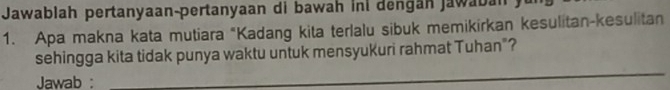 Jawablah pertanyaan-pertanyaan di bawah ini dengán jawaban 
1. Apa makna kata mutiara “Kadang kita terlalu sibuk memikirkan kesulitan-kesulitan 
sehingga kita tidak punya waktu untuk mensyukuri rahmat Tuhan"? 
Jawab : 
_ 
_