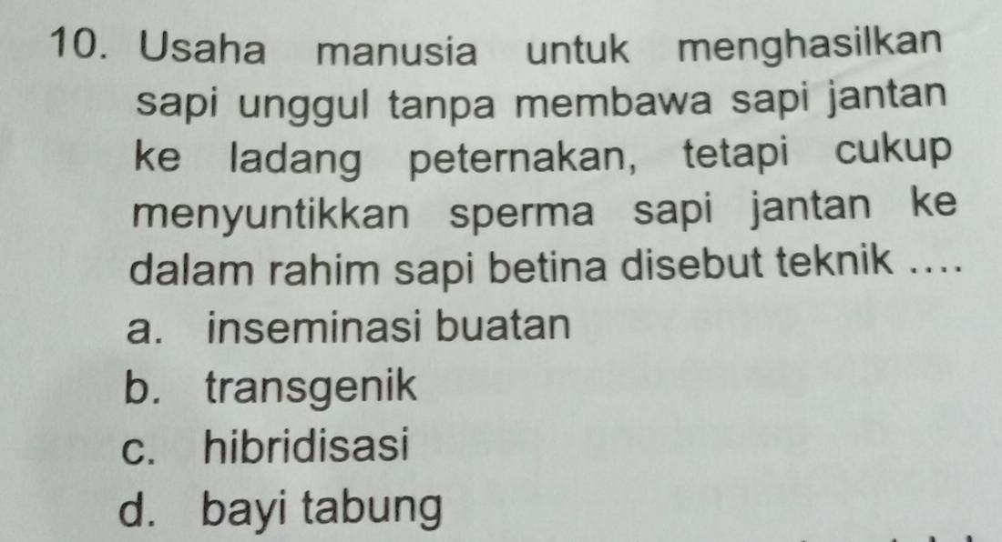 Usaha manusia untuk menghasilkan
sapi unggul tanpa membawa sapi jantan
ke ladang peternakan， tetapi cukup
menyuntikkan sperma sapi jantan ke
dalam rahim sapi betina disebut teknik ....
a. inseminasi buatan
b. transgenik
c. hibridisasi
d. bayi tabung