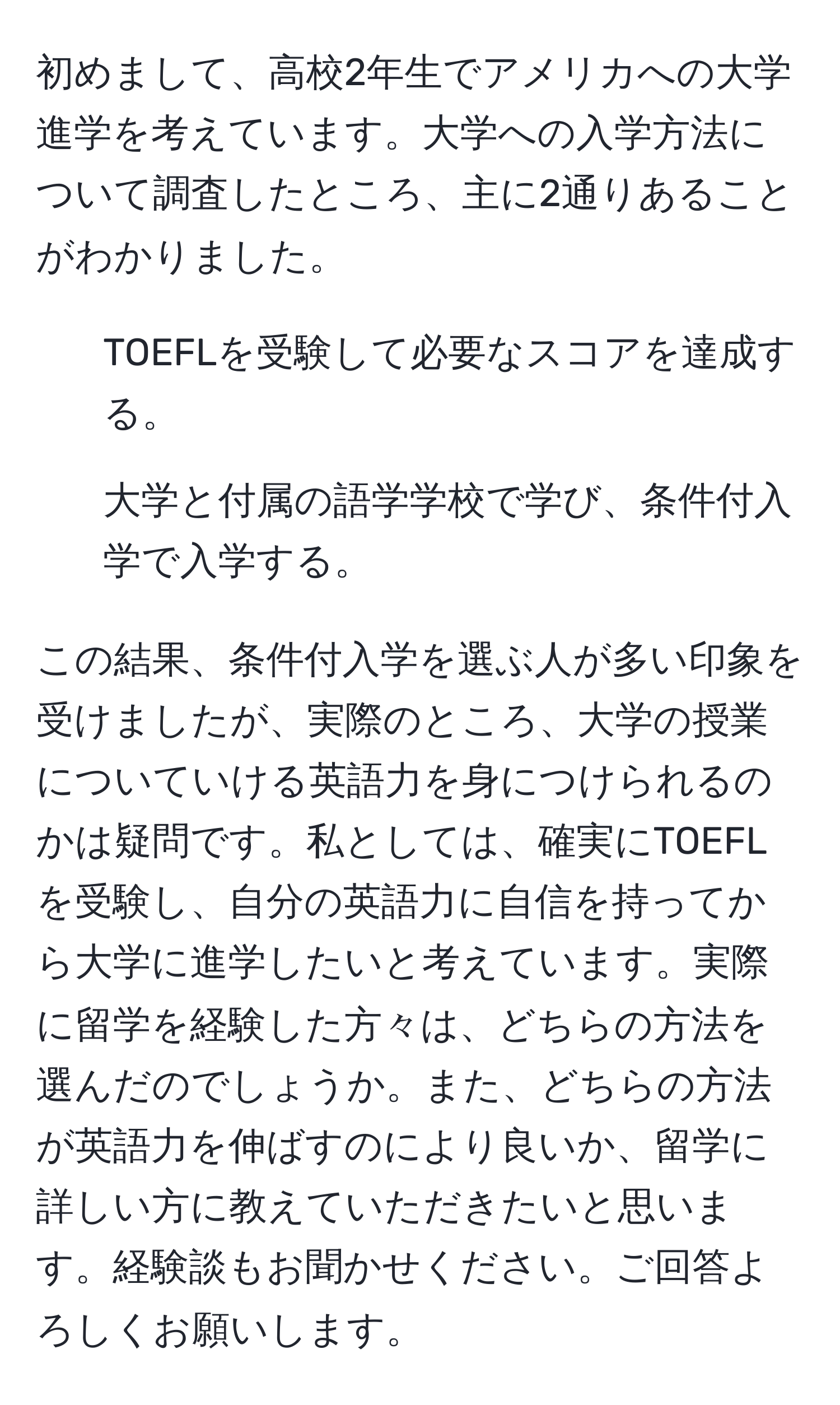 初めまして、高校2年生でアメリカへの大学進学を考えています。大学への入学方法について調査したところ、主に2通りあることがわかりました。  
1. TOEFLを受験して必要なスコアを達成する。  
2. 大学と付属の語学学校で学び、条件付入学で入学する。  

この結果、条件付入学を選ぶ人が多い印象を受けましたが、実際のところ、大学の授業についていける英語力を身につけられるのかは疑問です。私としては、確実にTOEFLを受験し、自分の英語力に自信を持ってから大学に進学したいと考えています。実際に留学を経験した方々は、どちらの方法を選んだのでしょうか。また、どちらの方法が英語力を伸ばすのにより良いか、留学に詳しい方に教えていただきたいと思います。経験談もお聞かせください。ご回答よろしくお願いします。