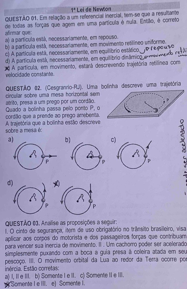 1^a Lei de Newton
QUESTÃO 01. Em relação a um referencial inercial, tem-se que a resultante
de todas as forças que agem em uma partícula é nula. Então, é correto
afirmar que:
a) a partícula está, necessariamente, em repouso.
b) a partícula está, necessariamente, em movimento retilíneo uniforme.
c) A partícula está, necessariamente, em equilíbrio estático,
d) A partícula está, necessariamente, em equilíbrio dinâmico,
A partícula, em movimento, estará descrevendo trajetória retilínea com
velocidade constante.
QUESTÃO 02. (Cesgranrio-RJ). Uma bolinha descreve uma trajetória
circular sobre uma mesa horizontal sem
atrito, presa a um prego por um cordão.
Quado a bolinha passa pelo ponto P, o
cordão que a prende ao prego arrebenta.
A trajetória que a bolinha estão descreve
sobre a mesa é:
a
b
c)
d)
QUESTÃO 03. Analise as proposições a seguir:
I. O cinto de segurança, item de uso obrigatório no trânsito brasileiro, visa
aplicar aos corpos do motorista e dos passageiros forças que contribuam
para vencer sua inercia de movimento. II . Um cachorro poder ser acelerado
simplesmente puxando com a boca a guia presa à coleira atada em seu
pescoço. III. O movimento orbital da Lua ao redor da Terra ocorre por
inércia. Estão corretas:
a) I, II e III. b) Somente I e II. c) Somente II e III.
d). Somente I e III. e) Somente I.